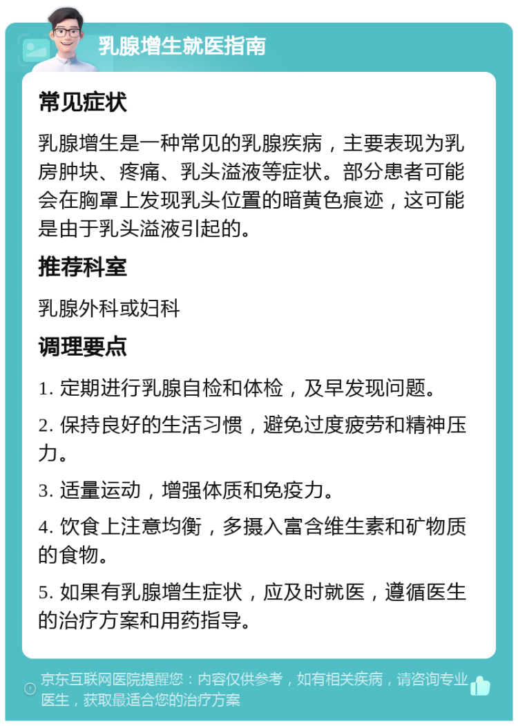 乳腺增生就医指南 常见症状 乳腺增生是一种常见的乳腺疾病，主要表现为乳房肿块、疼痛、乳头溢液等症状。部分患者可能会在胸罩上发现乳头位置的暗黄色痕迹，这可能是由于乳头溢液引起的。 推荐科室 乳腺外科或妇科 调理要点 1. 定期进行乳腺自检和体检，及早发现问题。 2. 保持良好的生活习惯，避免过度疲劳和精神压力。 3. 适量运动，增强体质和免疫力。 4. 饮食上注意均衡，多摄入富含维生素和矿物质的食物。 5. 如果有乳腺增生症状，应及时就医，遵循医生的治疗方案和用药指导。