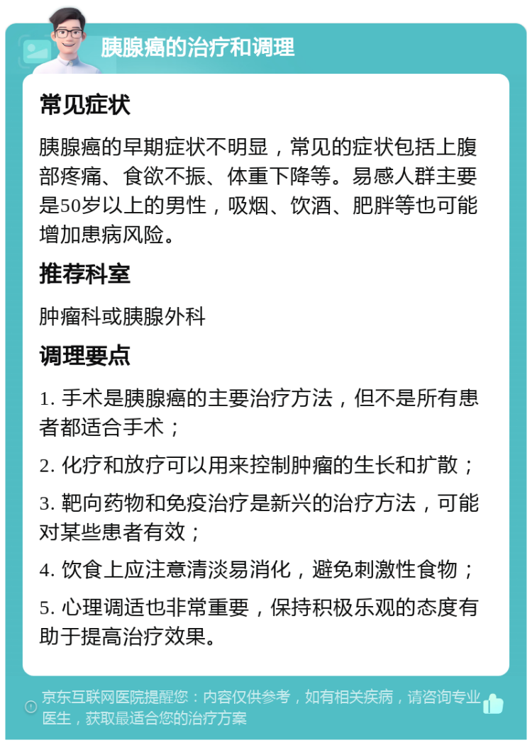 胰腺癌的治疗和调理 常见症状 胰腺癌的早期症状不明显，常见的症状包括上腹部疼痛、食欲不振、体重下降等。易感人群主要是50岁以上的男性，吸烟、饮酒、肥胖等也可能增加患病风险。 推荐科室 肿瘤科或胰腺外科 调理要点 1. 手术是胰腺癌的主要治疗方法，但不是所有患者都适合手术； 2. 化疗和放疗可以用来控制肿瘤的生长和扩散； 3. 靶向药物和免疫治疗是新兴的治疗方法，可能对某些患者有效； 4. 饮食上应注意清淡易消化，避免刺激性食物； 5. 心理调适也非常重要，保持积极乐观的态度有助于提高治疗效果。