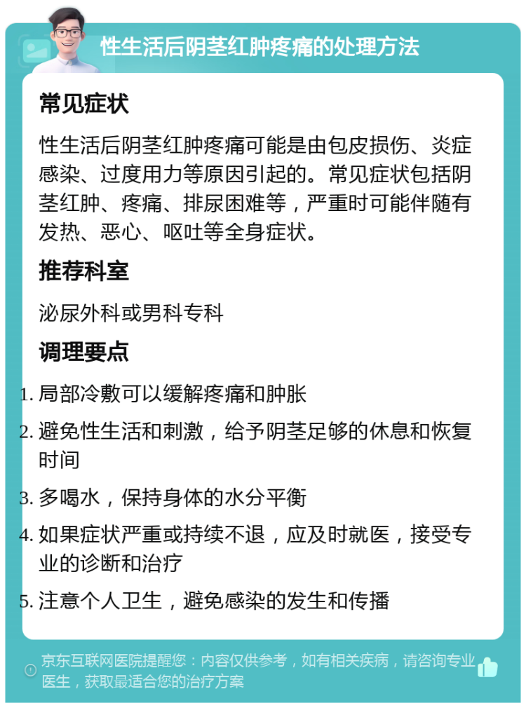 性生活后阴茎红肿疼痛的处理方法 常见症状 性生活后阴茎红肿疼痛可能是由包皮损伤、炎症感染、过度用力等原因引起的。常见症状包括阴茎红肿、疼痛、排尿困难等，严重时可能伴随有发热、恶心、呕吐等全身症状。 推荐科室 泌尿外科或男科专科 调理要点 局部冷敷可以缓解疼痛和肿胀 避免性生活和刺激，给予阴茎足够的休息和恢复时间 多喝水，保持身体的水分平衡 如果症状严重或持续不退，应及时就医，接受专业的诊断和治疗 注意个人卫生，避免感染的发生和传播