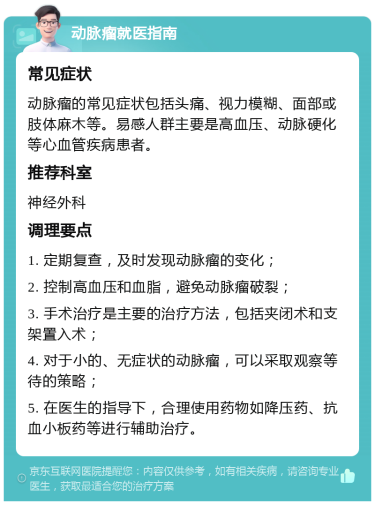 动脉瘤就医指南 常见症状 动脉瘤的常见症状包括头痛、视力模糊、面部或肢体麻木等。易感人群主要是高血压、动脉硬化等心血管疾病患者。 推荐科室 神经外科 调理要点 1. 定期复查，及时发现动脉瘤的变化； 2. 控制高血压和血脂，避免动脉瘤破裂； 3. 手术治疗是主要的治疗方法，包括夹闭术和支架置入术； 4. 对于小的、无症状的动脉瘤，可以采取观察等待的策略； 5. 在医生的指导下，合理使用药物如降压药、抗血小板药等进行辅助治疗。