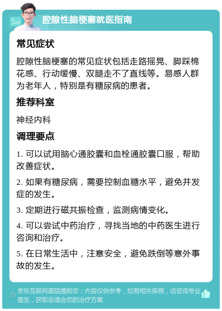 腔隙性脑梗塞就医指南 常见症状 腔隙性脑梗塞的常见症状包括走路摇晃、脚踩棉花感、行动缓慢、双腿走不了直线等。易感人群为老年人，特别是有糖尿病的患者。 推荐科室 神经内科 调理要点 1. 可以试用脑心通胶囊和血栓通胶囊口服，帮助改善症状。 2. 如果有糖尿病，需要控制血糖水平，避免并发症的发生。 3. 定期进行磁共振检查，监测病情变化。 4. 可以尝试中药治疗，寻找当地的中药医生进行咨询和治疗。 5. 在日常生活中，注意安全，避免跌倒等意外事故的发生。