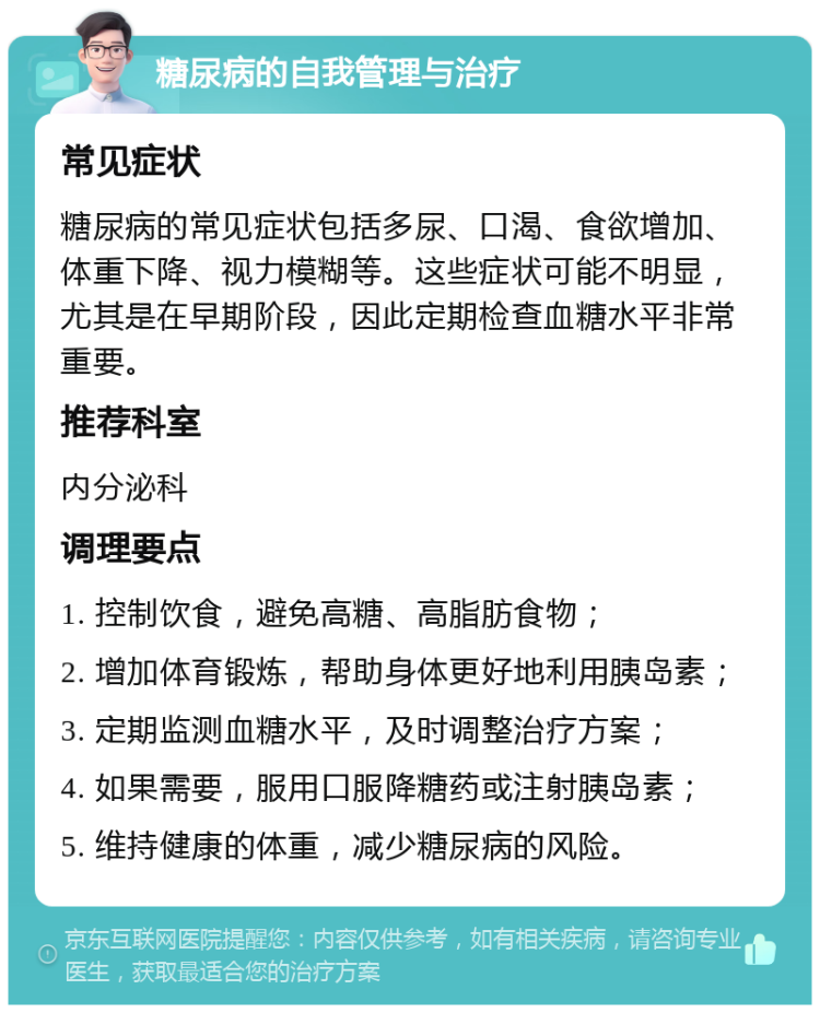 糖尿病的自我管理与治疗 常见症状 糖尿病的常见症状包括多尿、口渴、食欲增加、体重下降、视力模糊等。这些症状可能不明显，尤其是在早期阶段，因此定期检查血糖水平非常重要。 推荐科室 内分泌科 调理要点 1. 控制饮食，避免高糖、高脂肪食物； 2. 增加体育锻炼，帮助身体更好地利用胰岛素； 3. 定期监测血糖水平，及时调整治疗方案； 4. 如果需要，服用口服降糖药或注射胰岛素； 5. 维持健康的体重，减少糖尿病的风险。