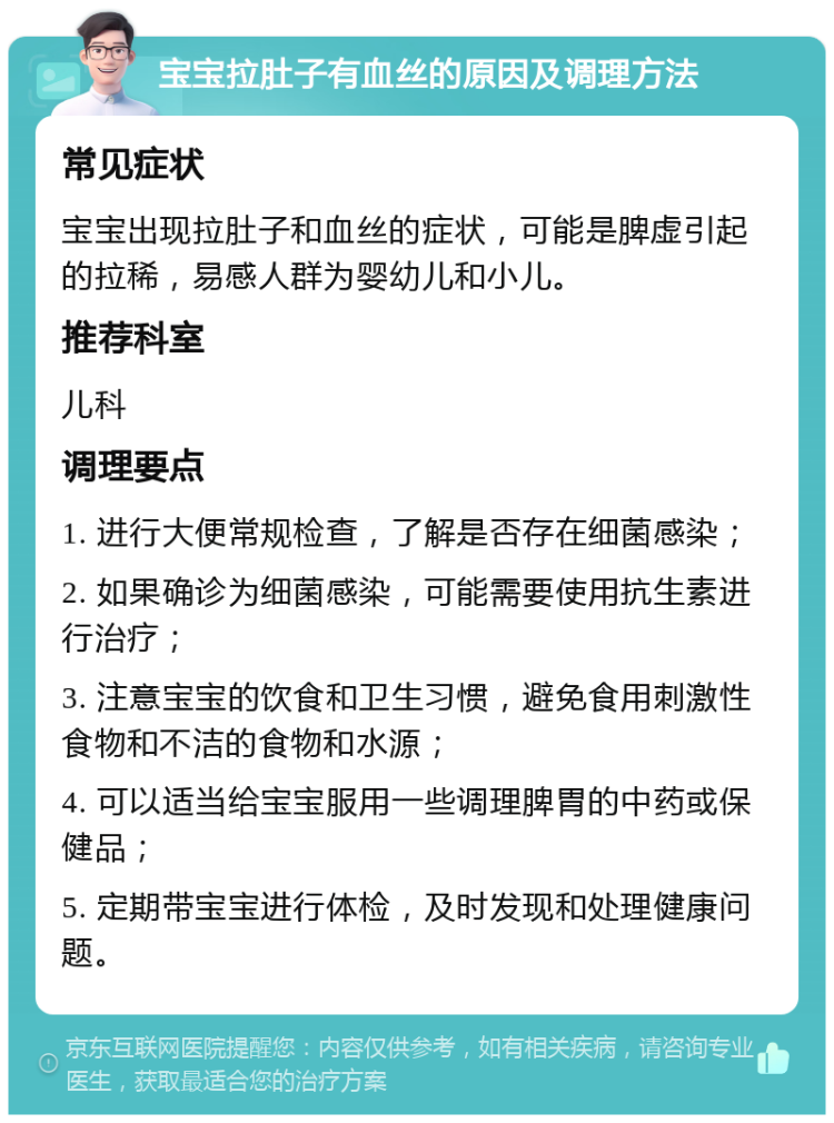 宝宝拉肚子有血丝的原因及调理方法 常见症状 宝宝出现拉肚子和血丝的症状，可能是脾虚引起的拉稀，易感人群为婴幼儿和小儿。 推荐科室 儿科 调理要点 1. 进行大便常规检查，了解是否存在细菌感染； 2. 如果确诊为细菌感染，可能需要使用抗生素进行治疗； 3. 注意宝宝的饮食和卫生习惯，避免食用刺激性食物和不洁的食物和水源； 4. 可以适当给宝宝服用一些调理脾胃的中药或保健品； 5. 定期带宝宝进行体检，及时发现和处理健康问题。