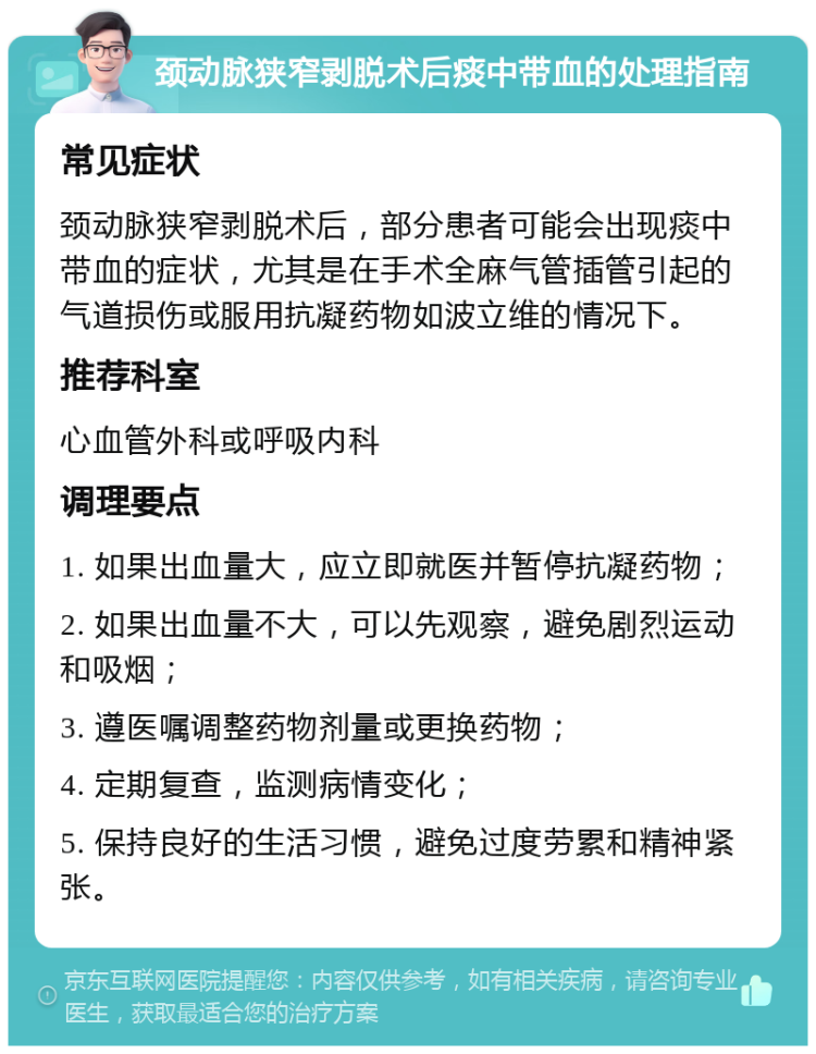 颈动脉狭窄剥脱术后痰中带血的处理指南 常见症状 颈动脉狭窄剥脱术后，部分患者可能会出现痰中带血的症状，尤其是在手术全麻气管插管引起的气道损伤或服用抗凝药物如波立维的情况下。 推荐科室 心血管外科或呼吸内科 调理要点 1. 如果出血量大，应立即就医并暂停抗凝药物； 2. 如果出血量不大，可以先观察，避免剧烈运动和吸烟； 3. 遵医嘱调整药物剂量或更换药物； 4. 定期复查，监测病情变化； 5. 保持良好的生活习惯，避免过度劳累和精神紧张。