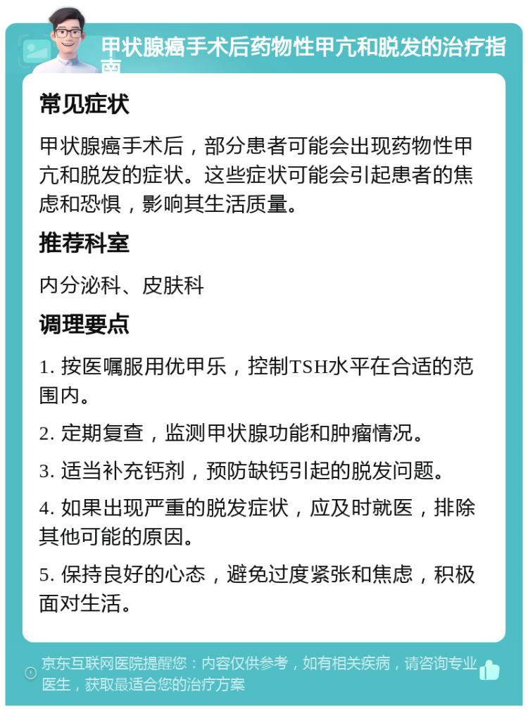 甲状腺癌手术后药物性甲亢和脱发的治疗指南 常见症状 甲状腺癌手术后，部分患者可能会出现药物性甲亢和脱发的症状。这些症状可能会引起患者的焦虑和恐惧，影响其生活质量。 推荐科室 内分泌科、皮肤科 调理要点 1. 按医嘱服用优甲乐，控制TSH水平在合适的范围内。 2. 定期复查，监测甲状腺功能和肿瘤情况。 3. 适当补充钙剂，预防缺钙引起的脱发问题。 4. 如果出现严重的脱发症状，应及时就医，排除其他可能的原因。 5. 保持良好的心态，避免过度紧张和焦虑，积极面对生活。