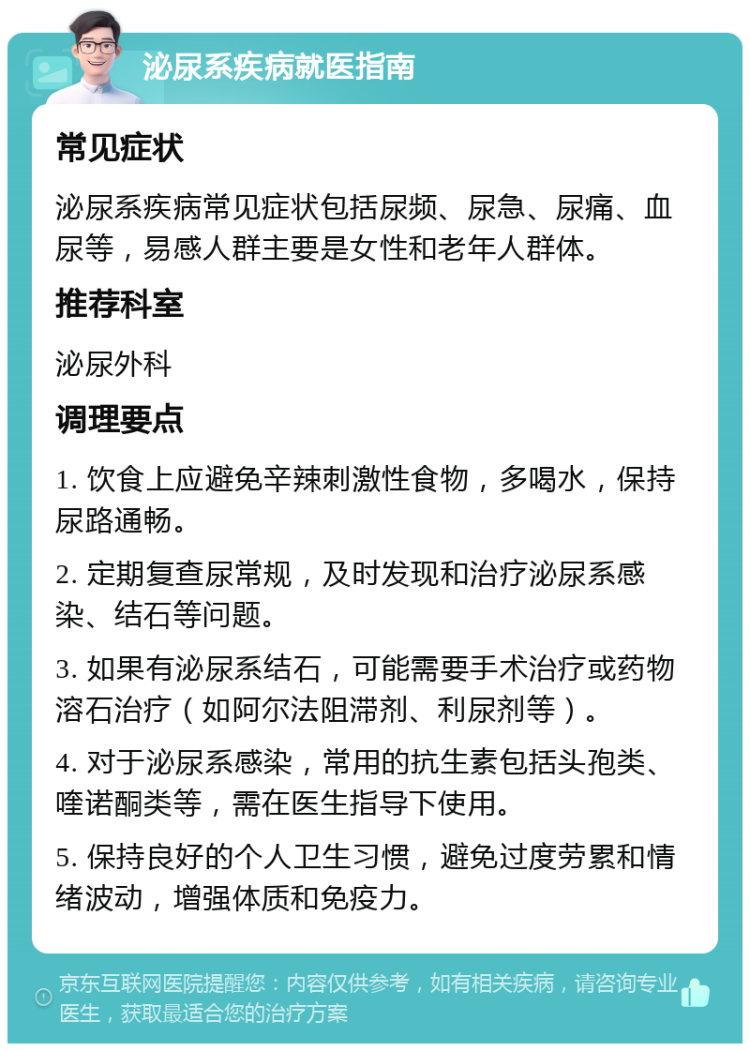 泌尿系疾病就医指南 常见症状 泌尿系疾病常见症状包括尿频、尿急、尿痛、血尿等，易感人群主要是女性和老年人群体。 推荐科室 泌尿外科 调理要点 1. 饮食上应避免辛辣刺激性食物，多喝水，保持尿路通畅。 2. 定期复查尿常规，及时发现和治疗泌尿系感染、结石等问题。 3. 如果有泌尿系结石，可能需要手术治疗或药物溶石治疗（如阿尔法阻滞剂、利尿剂等）。 4. 对于泌尿系感染，常用的抗生素包括头孢类、喹诺酮类等，需在医生指导下使用。 5. 保持良好的个人卫生习惯，避免过度劳累和情绪波动，增强体质和免疫力。