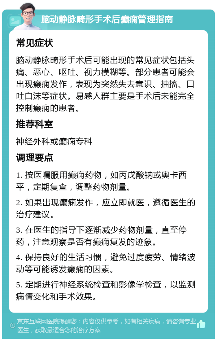 脑动静脉畸形手术后癫痫管理指南 常见症状 脑动静脉畸形手术后可能出现的常见症状包括头痛、恶心、呕吐、视力模糊等。部分患者可能会出现癫痫发作，表现为突然失去意识、抽搐、口吐白沫等症状。易感人群主要是手术后未能完全控制癫痫的患者。 推荐科室 神经外科或癫痫专科 调理要点 1. 按医嘱服用癫痫药物，如丙戊酸钠或奥卡西平，定期复查，调整药物剂量。 2. 如果出现癫痫发作，应立即就医，遵循医生的治疗建议。 3. 在医生的指导下逐渐减少药物剂量，直至停药，注意观察是否有癫痫复发的迹象。 4. 保持良好的生活习惯，避免过度疲劳、情绪波动等可能诱发癫痫的因素。 5. 定期进行神经系统检查和影像学检查，以监测病情变化和手术效果。