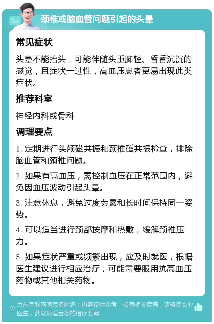 颈椎或脑血管问题引起的头晕 常见症状 头晕不能抬头，可能伴随头重脚轻、昏昏沉沉的感觉，且症状一过性，高血压患者更易出现此类症状。 推荐科室 神经内科或骨科 调理要点 1. 定期进行头颅磁共振和颈椎磁共振检查，排除脑血管和颈椎问题。 2. 如果有高血压，需控制血压在正常范围内，避免因血压波动引起头晕。 3. 注意休息，避免过度劳累和长时间保持同一姿势。 4. 可以适当进行颈部按摩和热敷，缓解颈椎压力。 5. 如果症状严重或频繁出现，应及时就医，根据医生建议进行相应治疗，可能需要服用抗高血压药物或其他相关药物。