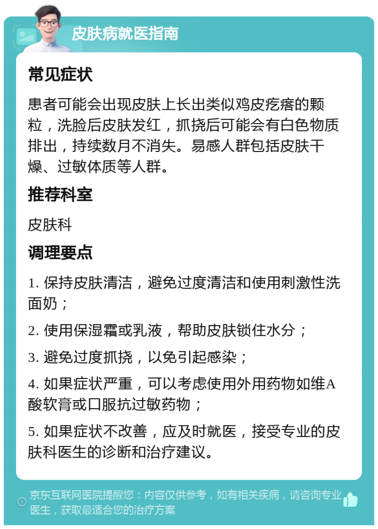 皮肤病就医指南 常见症状 患者可能会出现皮肤上长出类似鸡皮疙瘩的颗粒，洗脸后皮肤发红，抓挠后可能会有白色物质排出，持续数月不消失。易感人群包括皮肤干燥、过敏体质等人群。 推荐科室 皮肤科 调理要点 1. 保持皮肤清洁，避免过度清洁和使用刺激性洗面奶； 2. 使用保湿霜或乳液，帮助皮肤锁住水分； 3. 避免过度抓挠，以免引起感染； 4. 如果症状严重，可以考虑使用外用药物如维A酸软膏或口服抗过敏药物； 5. 如果症状不改善，应及时就医，接受专业的皮肤科医生的诊断和治疗建议。