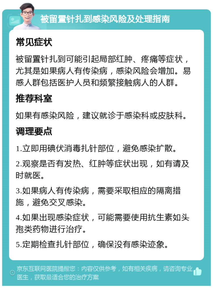 被留置针扎到感染风险及处理指南 常见症状 被留置针扎到可能引起局部红肿、疼痛等症状，尤其是如果病人有传染病，感染风险会增加。易感人群包括医护人员和频繁接触病人的人群。 推荐科室 如果有感染风险，建议就诊于感染科或皮肤科。 调理要点 1.立即用碘伏消毒扎针部位，避免感染扩散。 2.观察是否有发热、红肿等症状出现，如有请及时就医。 3.如果病人有传染病，需要采取相应的隔离措施，避免交叉感染。 4.如果出现感染症状，可能需要使用抗生素如头孢类药物进行治疗。 5.定期检查扎针部位，确保没有感染迹象。