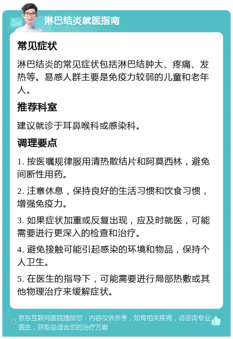 淋巴结炎就医指南 常见症状 淋巴结炎的常见症状包括淋巴结肿大、疼痛、发热等。易感人群主要是免疫力较弱的儿童和老年人。 推荐科室 建议就诊于耳鼻喉科或感染科。 调理要点 1. 按医嘱规律服用清热散结片和阿莫西林，避免间断性用药。 2. 注意休息，保持良好的生活习惯和饮食习惯，增强免疫力。 3. 如果症状加重或反复出现，应及时就医，可能需要进行更深入的检查和治疗。 4. 避免接触可能引起感染的环境和物品，保持个人卫生。 5. 在医生的指导下，可能需要进行局部热敷或其他物理治疗来缓解症状。