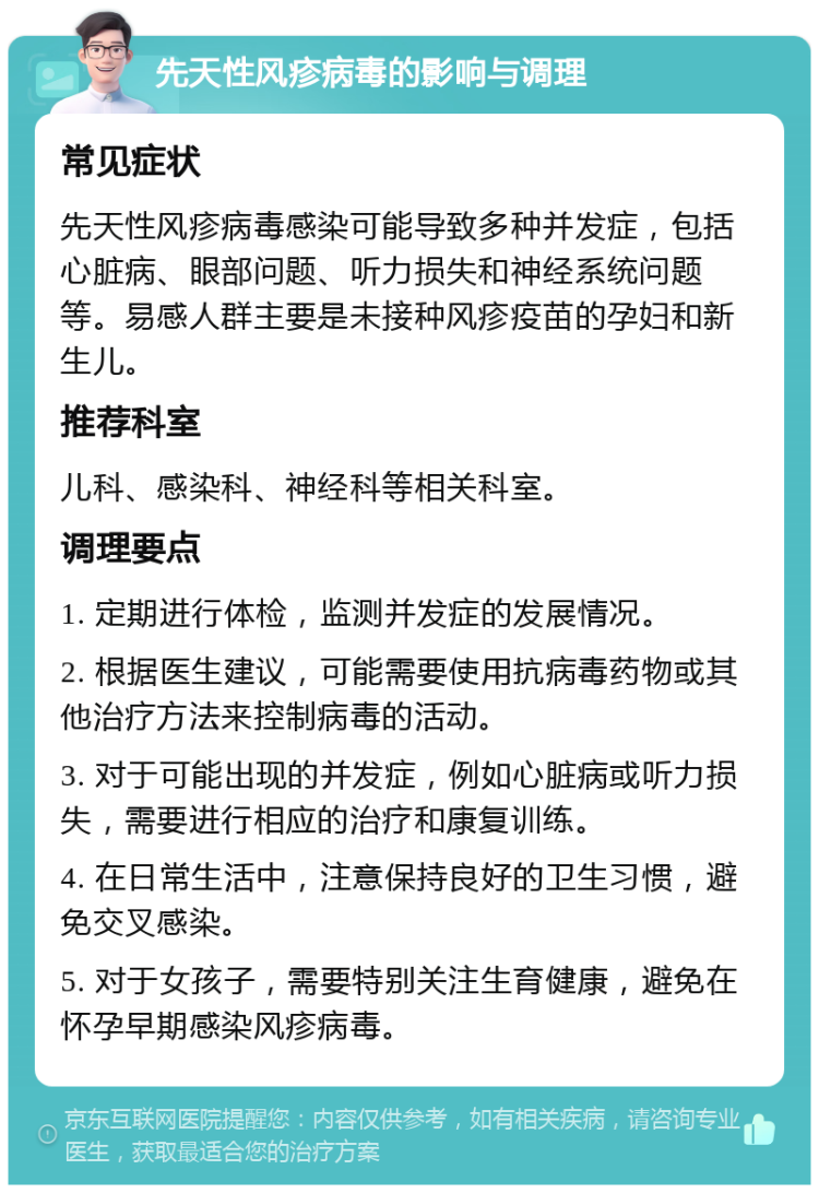 先天性风疹病毒的影响与调理 常见症状 先天性风疹病毒感染可能导致多种并发症，包括心脏病、眼部问题、听力损失和神经系统问题等。易感人群主要是未接种风疹疫苗的孕妇和新生儿。 推荐科室 儿科、感染科、神经科等相关科室。 调理要点 1. 定期进行体检，监测并发症的发展情况。 2. 根据医生建议，可能需要使用抗病毒药物或其他治疗方法来控制病毒的活动。 3. 对于可能出现的并发症，例如心脏病或听力损失，需要进行相应的治疗和康复训练。 4. 在日常生活中，注意保持良好的卫生习惯，避免交叉感染。 5. 对于女孩子，需要特别关注生育健康，避免在怀孕早期感染风疹病毒。