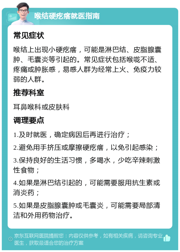 喉结硬疙瘩就医指南 常见症状 喉结上出现小硬疙瘩，可能是淋巴结、皮脂腺囊肿、毛囊炎等引起的。常见症状包括喉咙不适、疼痛或肿胀感，易感人群为经常上火、免疫力较弱的人群。 推荐科室 耳鼻喉科或皮肤科 调理要点 1.及时就医，确定病因后再进行治疗； 2.避免用手挤压或摩擦硬疙瘩，以免引起感染； 3.保持良好的生活习惯，多喝水，少吃辛辣刺激性食物； 4.如果是淋巴结引起的，可能需要服用抗生素或消炎药； 5.如果是皮脂腺囊肿或毛囊炎，可能需要局部清洁和外用药物治疗。