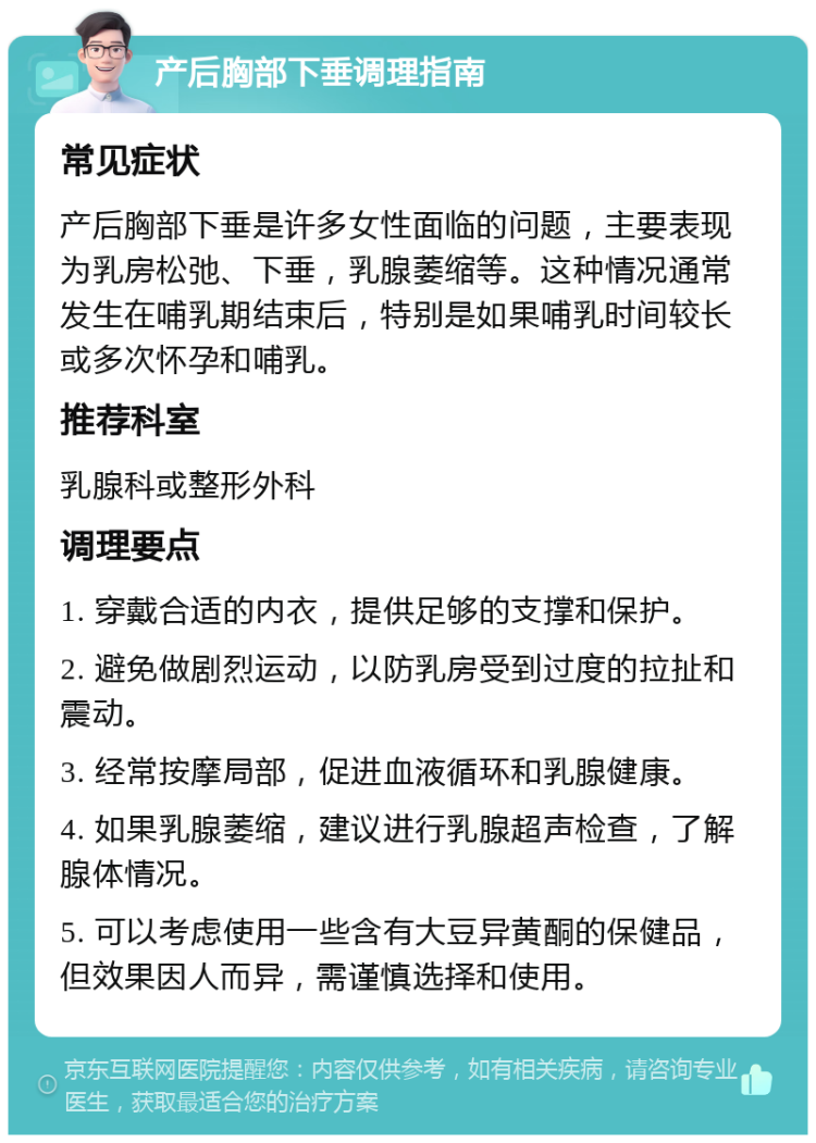 产后胸部下垂调理指南 常见症状 产后胸部下垂是许多女性面临的问题，主要表现为乳房松弛、下垂，乳腺萎缩等。这种情况通常发生在哺乳期结束后，特别是如果哺乳时间较长或多次怀孕和哺乳。 推荐科室 乳腺科或整形外科 调理要点 1. 穿戴合适的内衣，提供足够的支撑和保护。 2. 避免做剧烈运动，以防乳房受到过度的拉扯和震动。 3. 经常按摩局部，促进血液循环和乳腺健康。 4. 如果乳腺萎缩，建议进行乳腺超声检查，了解腺体情况。 5. 可以考虑使用一些含有大豆异黄酮的保健品，但效果因人而异，需谨慎选择和使用。