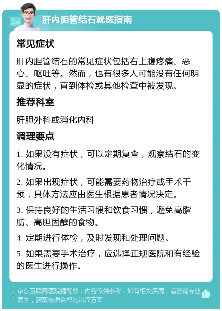 肝内胆管结石就医指南 常见症状 肝内胆管结石的常见症状包括右上腹疼痛、恶心、呕吐等。然而，也有很多人可能没有任何明显的症状，直到体检或其他检查中被发现。 推荐科室 肝胆外科或消化内科 调理要点 1. 如果没有症状，可以定期复查，观察结石的变化情况。 2. 如果出现症状，可能需要药物治疗或手术干预，具体方法应由医生根据患者情况决定。 3. 保持良好的生活习惯和饮食习惯，避免高脂肪、高胆固醇的食物。 4. 定期进行体检，及时发现和处理问题。 5. 如果需要手术治疗，应选择正规医院和有经验的医生进行操作。