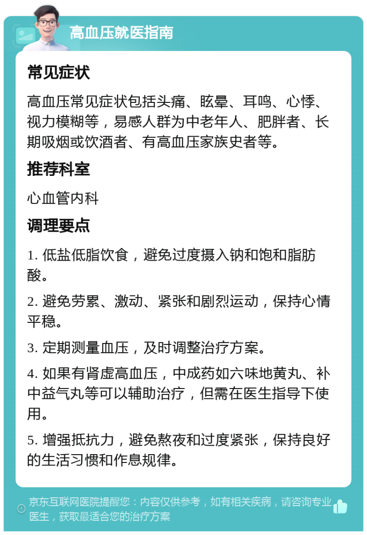 高血压就医指南 常见症状 高血压常见症状包括头痛、眩晕、耳鸣、心悸、视力模糊等，易感人群为中老年人、肥胖者、长期吸烟或饮酒者、有高血压家族史者等。 推荐科室 心血管内科 调理要点 1. 低盐低脂饮食，避免过度摄入钠和饱和脂肪酸。 2. 避免劳累、激动、紧张和剧烈运动，保持心情平稳。 3. 定期测量血压，及时调整治疗方案。 4. 如果有肾虚高血压，中成药如六味地黄丸、补中益气丸等可以辅助治疗，但需在医生指导下使用。 5. 增强抵抗力，避免熬夜和过度紧张，保持良好的生活习惯和作息规律。