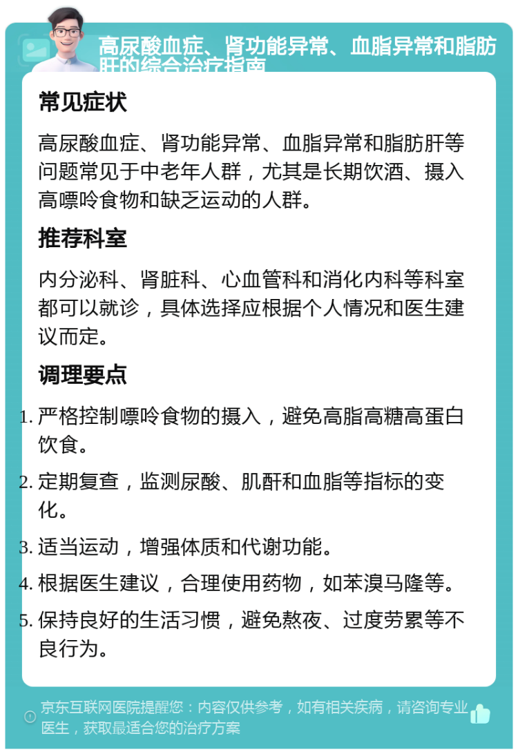 高尿酸血症、肾功能异常、血脂异常和脂肪肝的综合治疗指南 常见症状 高尿酸血症、肾功能异常、血脂异常和脂肪肝等问题常见于中老年人群，尤其是长期饮酒、摄入高嘌呤食物和缺乏运动的人群。 推荐科室 内分泌科、肾脏科、心血管科和消化内科等科室都可以就诊，具体选择应根据个人情况和医生建议而定。 调理要点 严格控制嘌呤食物的摄入，避免高脂高糖高蛋白饮食。 定期复查，监测尿酸、肌酐和血脂等指标的变化。 适当运动，增强体质和代谢功能。 根据医生建议，合理使用药物，如苯溴马隆等。 保持良好的生活习惯，避免熬夜、过度劳累等不良行为。