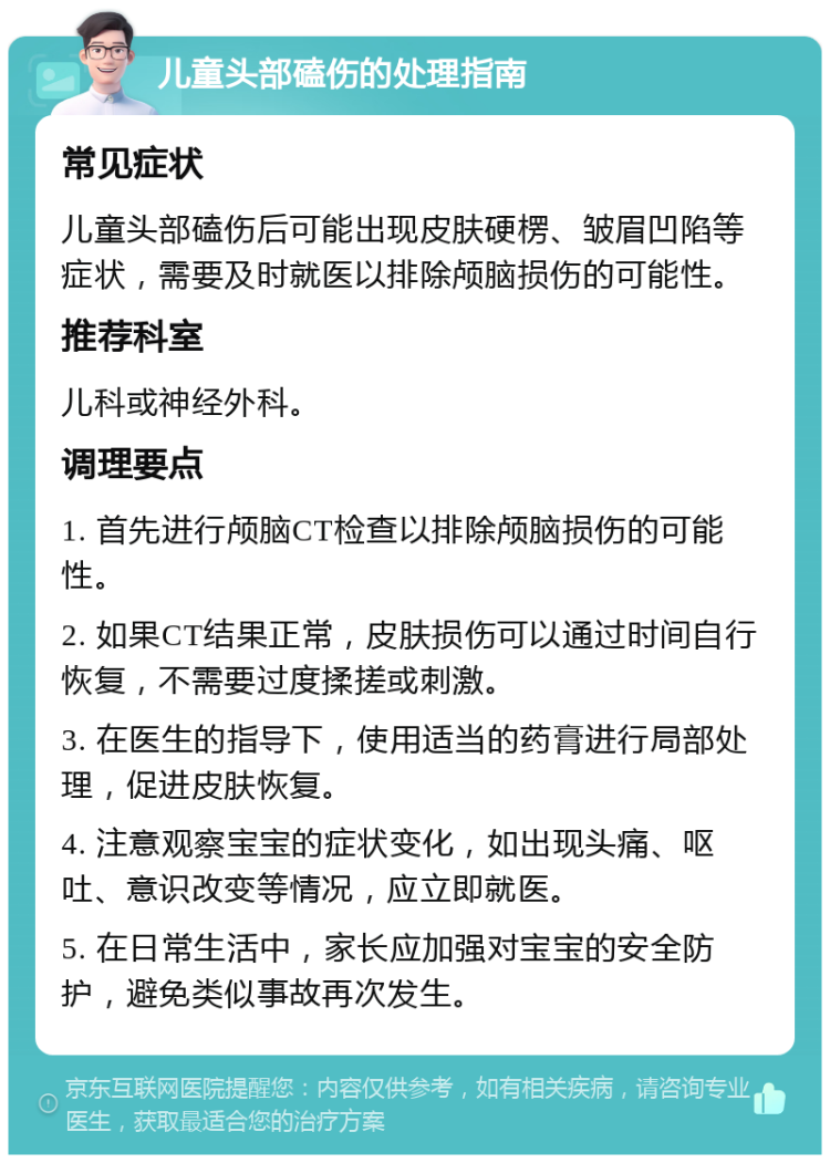 儿童头部磕伤的处理指南 常见症状 儿童头部磕伤后可能出现皮肤硬楞、皱眉凹陷等症状，需要及时就医以排除颅脑损伤的可能性。 推荐科室 儿科或神经外科。 调理要点 1. 首先进行颅脑CT检查以排除颅脑损伤的可能性。 2. 如果CT结果正常，皮肤损伤可以通过时间自行恢复，不需要过度揉搓或刺激。 3. 在医生的指导下，使用适当的药膏进行局部处理，促进皮肤恢复。 4. 注意观察宝宝的症状变化，如出现头痛、呕吐、意识改变等情况，应立即就医。 5. 在日常生活中，家长应加强对宝宝的安全防护，避免类似事故再次发生。