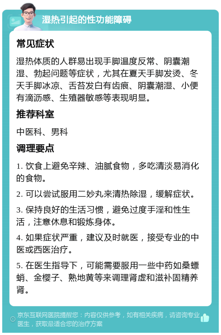 湿热引起的性功能障碍 常见症状 湿热体质的人群易出现手脚温度反常、阴囊潮湿、勃起问题等症状，尤其在夏天手脚发烫、冬天手脚冰凉、舌苔发白有齿痕、阴囊潮湿、小便有滴沥感、生殖器敏感等表现明显。 推荐科室 中医科、男科 调理要点 1. 饮食上避免辛辣、油腻食物，多吃清淡易消化的食物。 2. 可以尝试服用二妙丸来清热除湿，缓解症状。 3. 保持良好的生活习惯，避免过度手淫和性生活，注意休息和锻炼身体。 4. 如果症状严重，建议及时就医，接受专业的中医或西医治疗。 5. 在医生指导下，可能需要服用一些中药如桑螵蛸、金樱子、熟地黄等来调理肾虚和滋补固精养肾。