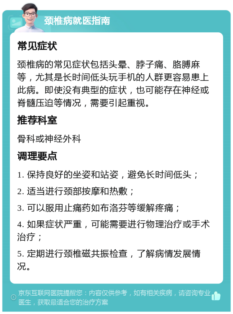 颈椎病就医指南 常见症状 颈椎病的常见症状包括头晕、脖子痛、胳膊麻等，尤其是长时间低头玩手机的人群更容易患上此病。即使没有典型的症状，也可能存在神经或脊髓压迫等情况，需要引起重视。 推荐科室 骨科或神经外科 调理要点 1. 保持良好的坐姿和站姿，避免长时间低头； 2. 适当进行颈部按摩和热敷； 3. 可以服用止痛药如布洛芬等缓解疼痛； 4. 如果症状严重，可能需要进行物理治疗或手术治疗； 5. 定期进行颈椎磁共振检查，了解病情发展情况。