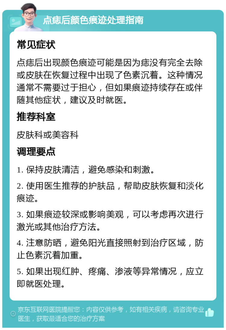 点痣后颜色痕迹处理指南 常见症状 点痣后出现颜色痕迹可能是因为痣没有完全去除或皮肤在恢复过程中出现了色素沉着。这种情况通常不需要过于担心，但如果痕迹持续存在或伴随其他症状，建议及时就医。 推荐科室 皮肤科或美容科 调理要点 1. 保持皮肤清洁，避免感染和刺激。 2. 使用医生推荐的护肤品，帮助皮肤恢复和淡化痕迹。 3. 如果痕迹较深或影响美观，可以考虑再次进行激光或其他治疗方法。 4. 注意防晒，避免阳光直接照射到治疗区域，防止色素沉着加重。 5. 如果出现红肿、疼痛、渗液等异常情况，应立即就医处理。