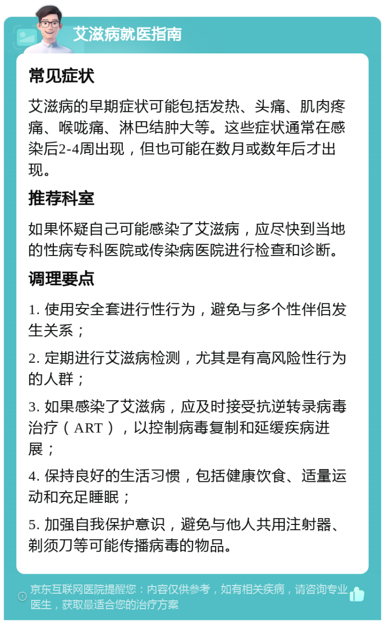 艾滋病就医指南 常见症状 艾滋病的早期症状可能包括发热、头痛、肌肉疼痛、喉咙痛、淋巴结肿大等。这些症状通常在感染后2-4周出现，但也可能在数月或数年后才出现。 推荐科室 如果怀疑自己可能感染了艾滋病，应尽快到当地的性病专科医院或传染病医院进行检查和诊断。 调理要点 1. 使用安全套进行性行为，避免与多个性伴侣发生关系； 2. 定期进行艾滋病检测，尤其是有高风险性行为的人群； 3. 如果感染了艾滋病，应及时接受抗逆转录病毒治疗（ART），以控制病毒复制和延缓疾病进展； 4. 保持良好的生活习惯，包括健康饮食、适量运动和充足睡眠； 5. 加强自我保护意识，避免与他人共用注射器、剃须刀等可能传播病毒的物品。