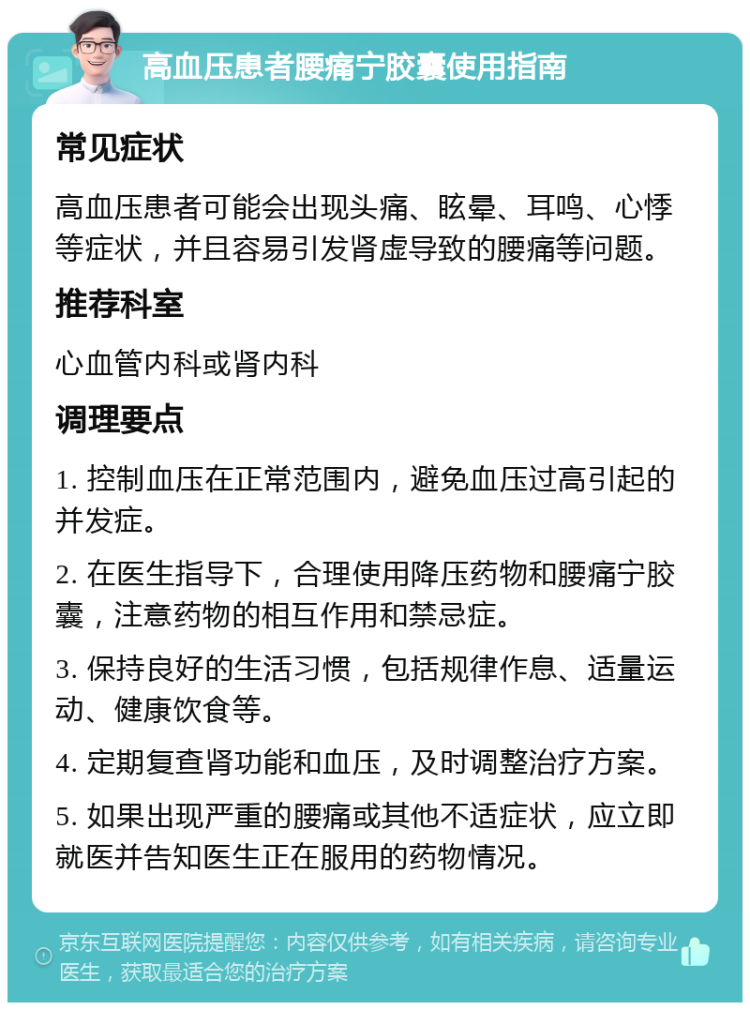 高血压患者腰痛宁胶囊使用指南 常见症状 高血压患者可能会出现头痛、眩晕、耳鸣、心悸等症状，并且容易引发肾虚导致的腰痛等问题。 推荐科室 心血管内科或肾内科 调理要点 1. 控制血压在正常范围内，避免血压过高引起的并发症。 2. 在医生指导下，合理使用降压药物和腰痛宁胶囊，注意药物的相互作用和禁忌症。 3. 保持良好的生活习惯，包括规律作息、适量运动、健康饮食等。 4. 定期复查肾功能和血压，及时调整治疗方案。 5. 如果出现严重的腰痛或其他不适症状，应立即就医并告知医生正在服用的药物情况。