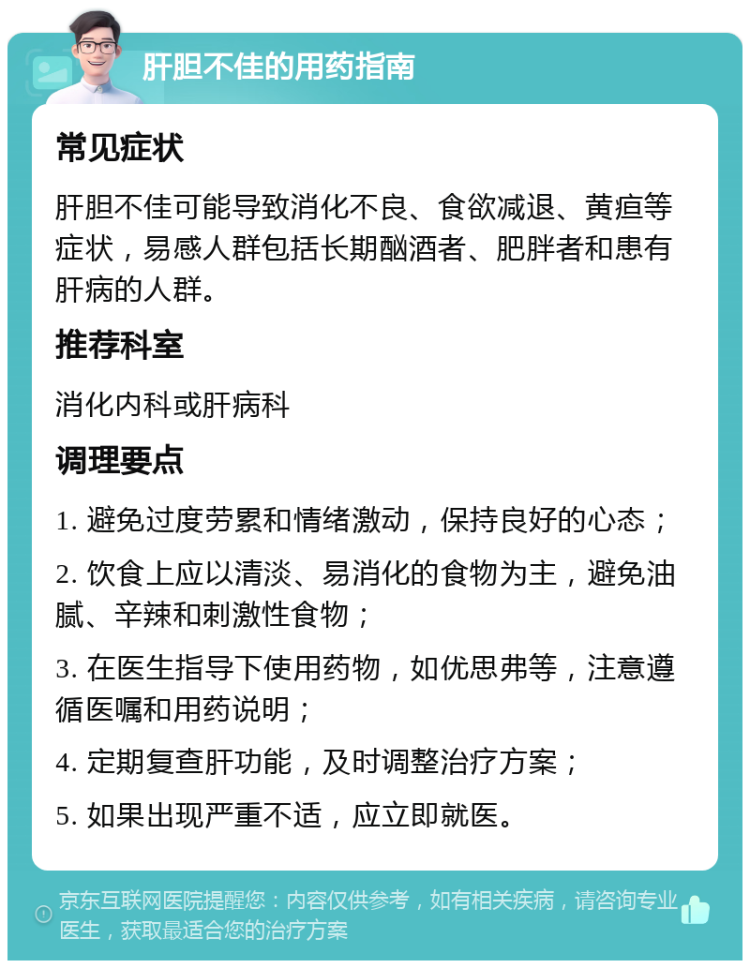 肝胆不佳的用药指南 常见症状 肝胆不佳可能导致消化不良、食欲减退、黄疸等症状，易感人群包括长期酗酒者、肥胖者和患有肝病的人群。 推荐科室 消化内科或肝病科 调理要点 1. 避免过度劳累和情绪激动，保持良好的心态； 2. 饮食上应以清淡、易消化的食物为主，避免油腻、辛辣和刺激性食物； 3. 在医生指导下使用药物，如优思弗等，注意遵循医嘱和用药说明； 4. 定期复查肝功能，及时调整治疗方案； 5. 如果出现严重不适，应立即就医。