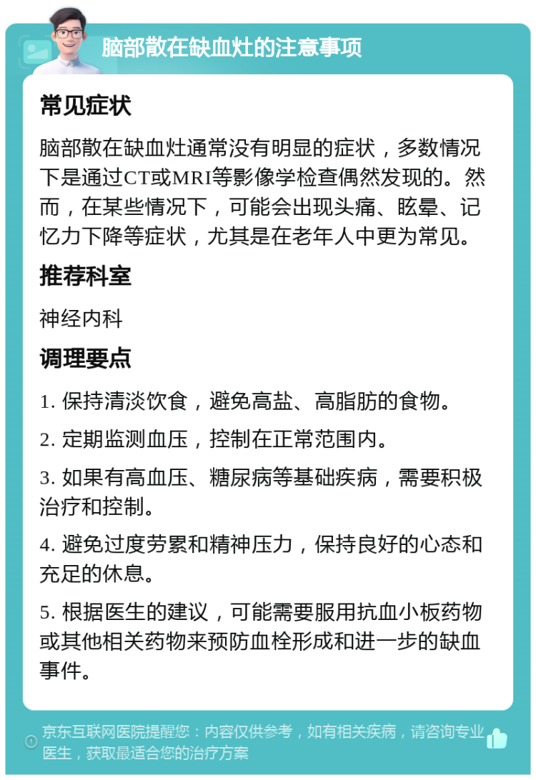 脑部散在缺血灶的注意事项 常见症状 脑部散在缺血灶通常没有明显的症状，多数情况下是通过CT或MRI等影像学检查偶然发现的。然而，在某些情况下，可能会出现头痛、眩晕、记忆力下降等症状，尤其是在老年人中更为常见。 推荐科室 神经内科 调理要点 1. 保持清淡饮食，避免高盐、高脂肪的食物。 2. 定期监测血压，控制在正常范围内。 3. 如果有高血压、糖尿病等基础疾病，需要积极治疗和控制。 4. 避免过度劳累和精神压力，保持良好的心态和充足的休息。 5. 根据医生的建议，可能需要服用抗血小板药物或其他相关药物来预防血栓形成和进一步的缺血事件。