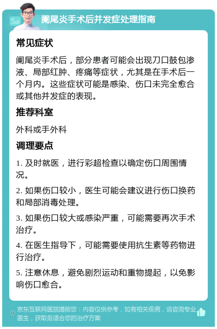 阑尾炎手术后并发症处理指南 常见症状 阑尾炎手术后，部分患者可能会出现刀口鼓包渗液、局部红肿、疼痛等症状，尤其是在手术后一个月内。这些症状可能是感染、伤口未完全愈合或其他并发症的表现。 推荐科室 外科或手外科 调理要点 1. 及时就医，进行彩超检查以确定伤口周围情况。 2. 如果伤口较小，医生可能会建议进行伤口换药和局部消毒处理。 3. 如果伤口较大或感染严重，可能需要再次手术治疗。 4. 在医生指导下，可能需要使用抗生素等药物进行治疗。 5. 注意休息，避免剧烈运动和重物提起，以免影响伤口愈合。