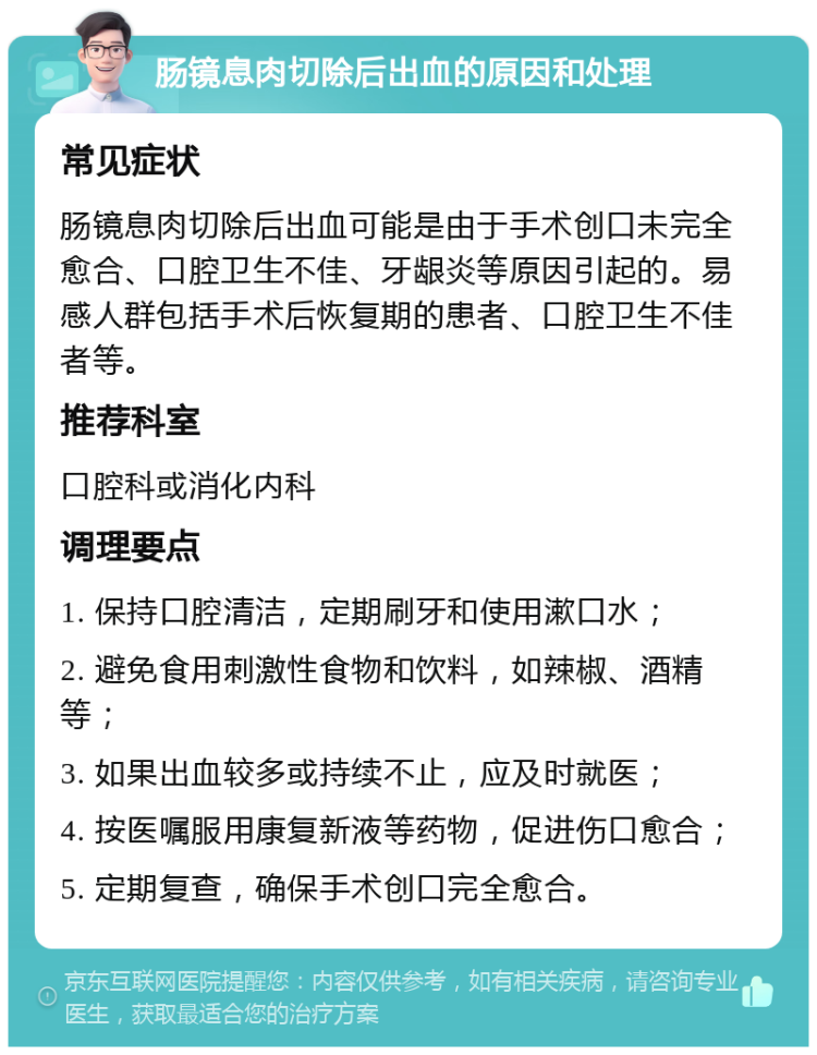 肠镜息肉切除后出血的原因和处理 常见症状 肠镜息肉切除后出血可能是由于手术创口未完全愈合、口腔卫生不佳、牙龈炎等原因引起的。易感人群包括手术后恢复期的患者、口腔卫生不佳者等。 推荐科室 口腔科或消化内科 调理要点 1. 保持口腔清洁，定期刷牙和使用漱口水； 2. 避免食用刺激性食物和饮料，如辣椒、酒精等； 3. 如果出血较多或持续不止，应及时就医； 4. 按医嘱服用康复新液等药物，促进伤口愈合； 5. 定期复查，确保手术创口完全愈合。