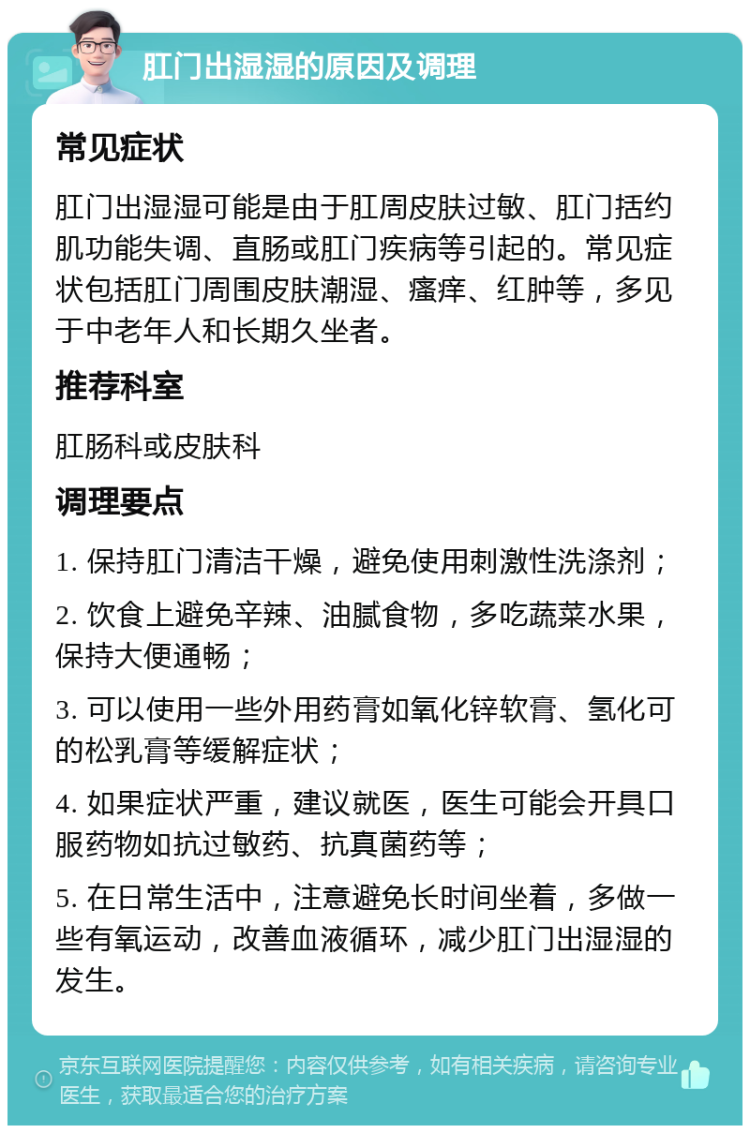 肛门出湿湿的原因及调理 常见症状 肛门出湿湿可能是由于肛周皮肤过敏、肛门括约肌功能失调、直肠或肛门疾病等引起的。常见症状包括肛门周围皮肤潮湿、瘙痒、红肿等，多见于中老年人和长期久坐者。 推荐科室 肛肠科或皮肤科 调理要点 1. 保持肛门清洁干燥，避免使用刺激性洗涤剂； 2. 饮食上避免辛辣、油腻食物，多吃蔬菜水果，保持大便通畅； 3. 可以使用一些外用药膏如氧化锌软膏、氢化可的松乳膏等缓解症状； 4. 如果症状严重，建议就医，医生可能会开具口服药物如抗过敏药、抗真菌药等； 5. 在日常生活中，注意避免长时间坐着，多做一些有氧运动，改善血液循环，减少肛门出湿湿的发生。