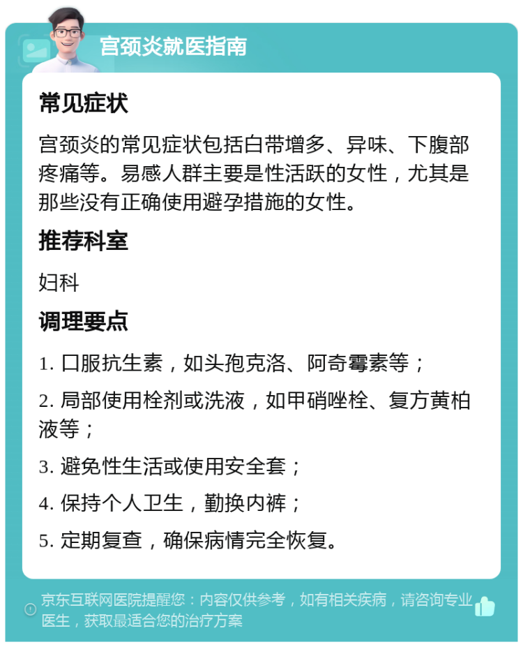 宫颈炎就医指南 常见症状 宫颈炎的常见症状包括白带增多、异味、下腹部疼痛等。易感人群主要是性活跃的女性，尤其是那些没有正确使用避孕措施的女性。 推荐科室 妇科 调理要点 1. 口服抗生素，如头孢克洛、阿奇霉素等； 2. 局部使用栓剂或洗液，如甲硝唑栓、复方黄柏液等； 3. 避免性生活或使用安全套； 4. 保持个人卫生，勤换内裤； 5. 定期复查，确保病情完全恢复。