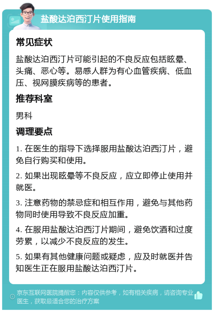 盐酸达泊西汀片使用指南 常见症状 盐酸达泊西汀片可能引起的不良反应包括眩晕、头痛、恶心等。易感人群为有心血管疾病、低血压、视网膜疾病等的患者。 推荐科室 男科 调理要点 1. 在医生的指导下选择服用盐酸达泊西汀片，避免自行购买和使用。 2. 如果出现眩晕等不良反应，应立即停止使用并就医。 3. 注意药物的禁忌症和相互作用，避免与其他药物同时使用导致不良反应加重。 4. 在服用盐酸达泊西汀片期间，避免饮酒和过度劳累，以减少不良反应的发生。 5. 如果有其他健康问题或疑虑，应及时就医并告知医生正在服用盐酸达泊西汀片。