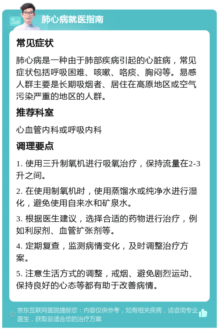 肺心病就医指南 常见症状 肺心病是一种由于肺部疾病引起的心脏病，常见症状包括呼吸困难、咳嗽、咯痰、胸闷等。易感人群主要是长期吸烟者、居住在高原地区或空气污染严重的地区的人群。 推荐科室 心血管内科或呼吸内科 调理要点 1. 使用三升制氧机进行吸氧治疗，保持流量在2-3升之间。 2. 在使用制氧机时，使用蒸馏水或纯净水进行湿化，避免使用自来水和矿泉水。 3. 根据医生建议，选择合适的药物进行治疗，例如利尿剂、血管扩张剂等。 4. 定期复查，监测病情变化，及时调整治疗方案。 5. 注意生活方式的调整，戒烟、避免剧烈运动、保持良好的心态等都有助于改善病情。