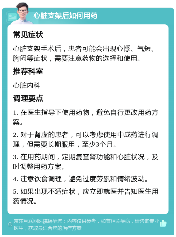 心脏支架后如何用药 常见症状 心脏支架手术后，患者可能会出现心悸、气短、胸闷等症状，需要注意药物的选择和使用。 推荐科室 心脏内科 调理要点 1. 在医生指导下使用药物，避免自行更改用药方案。 2. 对于肾虚的患者，可以考虑使用中成药进行调理，但需要长期服用，至少3个月。 3. 在用药期间，定期复查肾功能和心脏状况，及时调整用药方案。 4. 注意饮食调理，避免过度劳累和情绪波动。 5. 如果出现不适症状，应立即就医并告知医生用药情况。