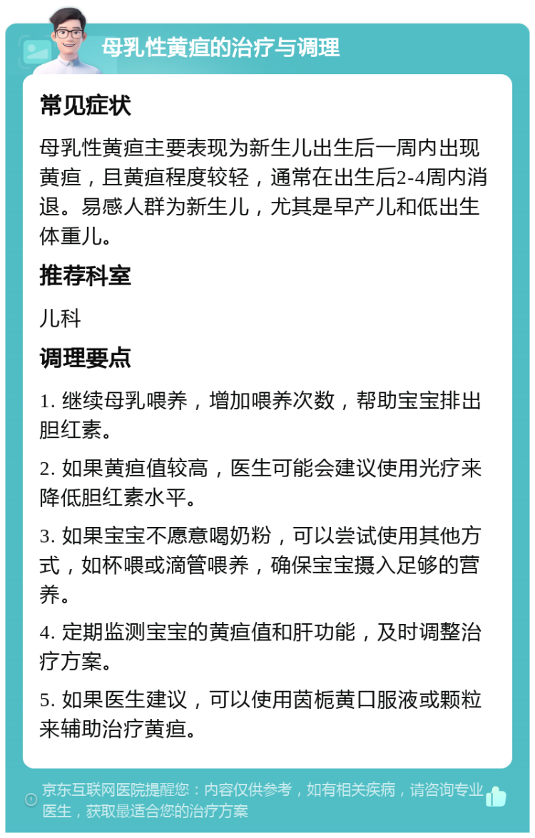 母乳性黄疸的治疗与调理 常见症状 母乳性黄疸主要表现为新生儿出生后一周内出现黄疸，且黄疸程度较轻，通常在出生后2-4周内消退。易感人群为新生儿，尤其是早产儿和低出生体重儿。 推荐科室 儿科 调理要点 1. 继续母乳喂养，增加喂养次数，帮助宝宝排出胆红素。 2. 如果黄疸值较高，医生可能会建议使用光疗来降低胆红素水平。 3. 如果宝宝不愿意喝奶粉，可以尝试使用其他方式，如杯喂或滴管喂养，确保宝宝摄入足够的营养。 4. 定期监测宝宝的黄疸值和肝功能，及时调整治疗方案。 5. 如果医生建议，可以使用茵栀黄口服液或颗粒来辅助治疗黄疸。