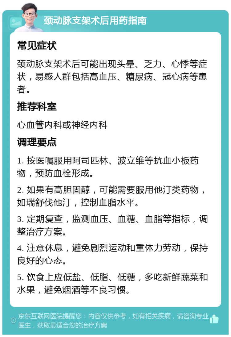 颈动脉支架术后用药指南 常见症状 颈动脉支架术后可能出现头晕、乏力、心悸等症状，易感人群包括高血压、糖尿病、冠心病等患者。 推荐科室 心血管内科或神经内科 调理要点 1. 按医嘱服用阿司匹林、波立维等抗血小板药物，预防血栓形成。 2. 如果有高胆固醇，可能需要服用他汀类药物，如瑞舒伐他汀，控制血脂水平。 3. 定期复查，监测血压、血糖、血脂等指标，调整治疗方案。 4. 注意休息，避免剧烈运动和重体力劳动，保持良好的心态。 5. 饮食上应低盐、低脂、低糖，多吃新鲜蔬菜和水果，避免烟酒等不良习惯。