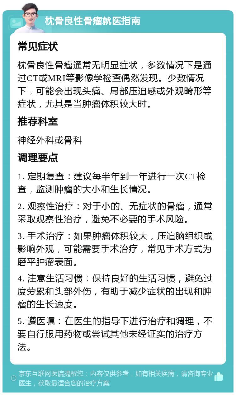 枕骨良性骨瘤就医指南 常见症状 枕骨良性骨瘤通常无明显症状，多数情况下是通过CT或MRI等影像学检查偶然发现。少数情况下，可能会出现头痛、局部压迫感或外观畸形等症状，尤其是当肿瘤体积较大时。 推荐科室 神经外科或骨科 调理要点 1. 定期复查：建议每半年到一年进行一次CT检查，监测肿瘤的大小和生长情况。 2. 观察性治疗：对于小的、无症状的骨瘤，通常采取观察性治疗，避免不必要的手术风险。 3. 手术治疗：如果肿瘤体积较大，压迫脑组织或影响外观，可能需要手术治疗，常见手术方式为磨平肿瘤表面。 4. 注意生活习惯：保持良好的生活习惯，避免过度劳累和头部外伤，有助于减少症状的出现和肿瘤的生长速度。 5. 遵医嘱：在医生的指导下进行治疗和调理，不要自行服用药物或尝试其他未经证实的治疗方法。