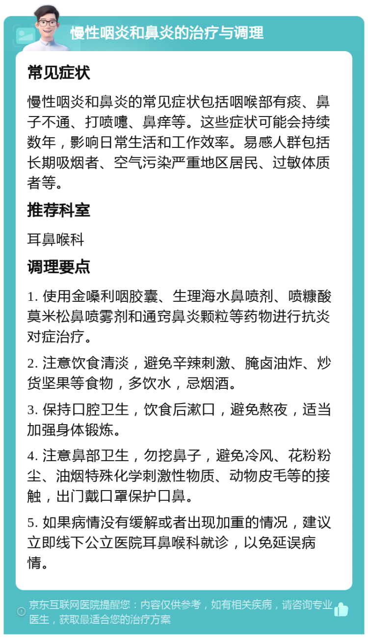 慢性咽炎和鼻炎的治疗与调理 常见症状 慢性咽炎和鼻炎的常见症状包括咽喉部有痰、鼻子不通、打喷嚏、鼻痒等。这些症状可能会持续数年，影响日常生活和工作效率。易感人群包括长期吸烟者、空气污染严重地区居民、过敏体质者等。 推荐科室 耳鼻喉科 调理要点 1. 使用金嗓利咽胶囊、生理海水鼻喷剂、喷糠酸莫米松鼻喷雾剂和通窍鼻炎颗粒等药物进行抗炎对症治疗。 2. 注意饮食清淡，避免辛辣刺激、腌卤油炸、炒货坚果等食物，多饮水，忌烟酒。 3. 保持口腔卫生，饮食后漱口，避免熬夜，适当加强身体锻炼。 4. 注意鼻部卫生，勿挖鼻子，避免冷风、花粉粉尘、油烟特殊化学刺激性物质、动物皮毛等的接触，出门戴口罩保护口鼻。 5. 如果病情没有缓解或者出现加重的情况，建议立即线下公立医院耳鼻喉科就诊，以免延误病情。