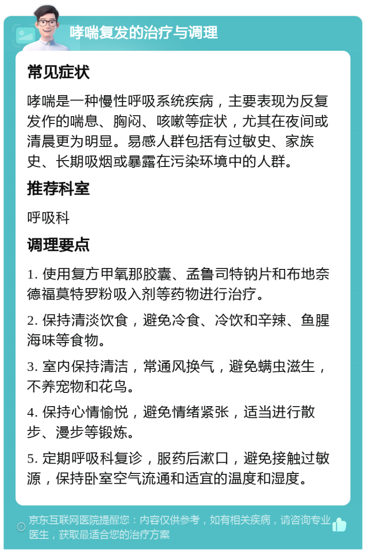 哮喘复发的治疗与调理 常见症状 哮喘是一种慢性呼吸系统疾病，主要表现为反复发作的喘息、胸闷、咳嗽等症状，尤其在夜间或清晨更为明显。易感人群包括有过敏史、家族史、长期吸烟或暴露在污染环境中的人群。 推荐科室 呼吸科 调理要点 1. 使用复方甲氧那胶囊、孟鲁司特钠片和布地奈德福莫特罗粉吸入剂等药物进行治疗。 2. 保持清淡饮食，避免冷食、冷饮和辛辣、鱼腥海味等食物。 3. 室内保持清洁，常通风换气，避免螨虫滋生，不养宠物和花鸟。 4. 保持心情愉悦，避免情绪紧张，适当进行散步、漫步等锻炼。 5. 定期呼吸科复诊，服药后漱口，避免接触过敏源，保持卧室空气流通和适宜的温度和湿度。