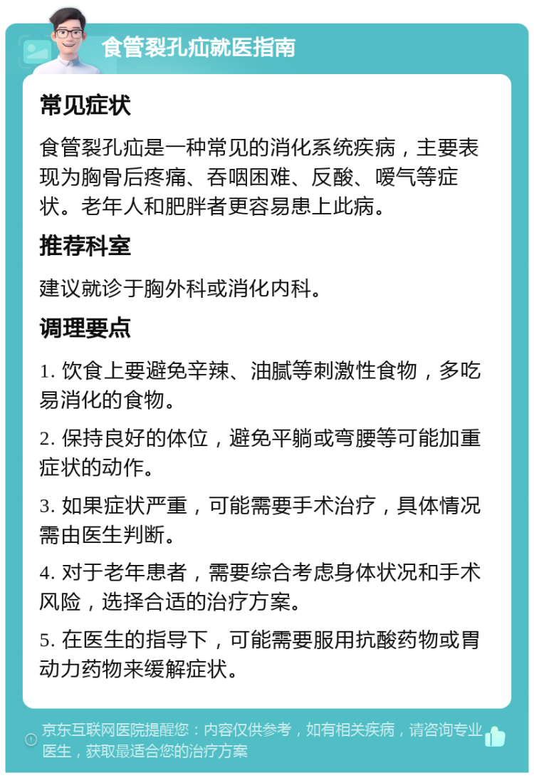 食管裂孔疝就医指南 常见症状 食管裂孔疝是一种常见的消化系统疾病，主要表现为胸骨后疼痛、吞咽困难、反酸、嗳气等症状。老年人和肥胖者更容易患上此病。 推荐科室 建议就诊于胸外科或消化内科。 调理要点 1. 饮食上要避免辛辣、油腻等刺激性食物，多吃易消化的食物。 2. 保持良好的体位，避免平躺或弯腰等可能加重症状的动作。 3. 如果症状严重，可能需要手术治疗，具体情况需由医生判断。 4. 对于老年患者，需要综合考虑身体状况和手术风险，选择合适的治疗方案。 5. 在医生的指导下，可能需要服用抗酸药物或胃动力药物来缓解症状。