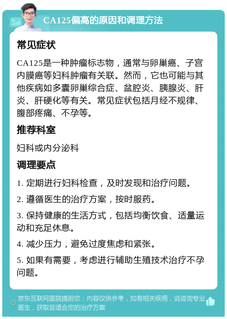 CA125偏高的原因和调理方法 常见症状 CA125是一种肿瘤标志物，通常与卵巢癌、子宫内膜癌等妇科肿瘤有关联。然而，它也可能与其他疾病如多囊卵巢综合症、盆腔炎、胰腺炎、肝炎、肝硬化等有关。常见症状包括月经不规律、腹部疼痛、不孕等。 推荐科室 妇科或内分泌科 调理要点 1. 定期进行妇科检查，及时发现和治疗问题。 2. 遵循医生的治疗方案，按时服药。 3. 保持健康的生活方式，包括均衡饮食、适量运动和充足休息。 4. 减少压力，避免过度焦虑和紧张。 5. 如果有需要，考虑进行辅助生殖技术治疗不孕问题。