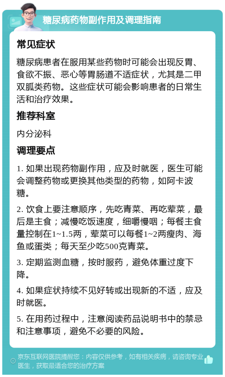 糖尿病药物副作用及调理指南 常见症状 糖尿病患者在服用某些药物时可能会出现反胃、食欲不振、恶心等胃肠道不适症状，尤其是二甲双胍类药物。这些症状可能会影响患者的日常生活和治疗效果。 推荐科室 内分泌科 调理要点 1. 如果出现药物副作用，应及时就医，医生可能会调整药物或更换其他类型的药物，如阿卡波糖。 2. 饮食上要注意顺序，先吃青菜、再吃荤菜，最后是主食；减慢吃饭速度，细嚼慢咽；每餐主食量控制在1~1.5两，荤菜可以每餐1~2两瘦肉、海鱼或蛋类；每天至少吃500克青菜。 3. 定期监测血糖，按时服药，避免体重过度下降。 4. 如果症状持续不见好转或出现新的不适，应及时就医。 5. 在用药过程中，注意阅读药品说明书中的禁忌和注意事项，避免不必要的风险。