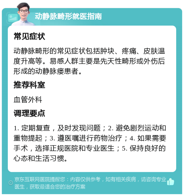 动静脉畸形就医指南 常见症状 动静脉畸形的常见症状包括肿块、疼痛、皮肤温度升高等。易感人群主要是先天性畸形或外伤后形成的动静脉瘘患者。 推荐科室 血管外科 调理要点 1. 定期复查，及时发现问题；2. 避免剧烈运动和重物提起；3. 遵医嘱进行药物治疗；4. 如果需要手术，选择正规医院和专业医生；5. 保持良好的心态和生活习惯。