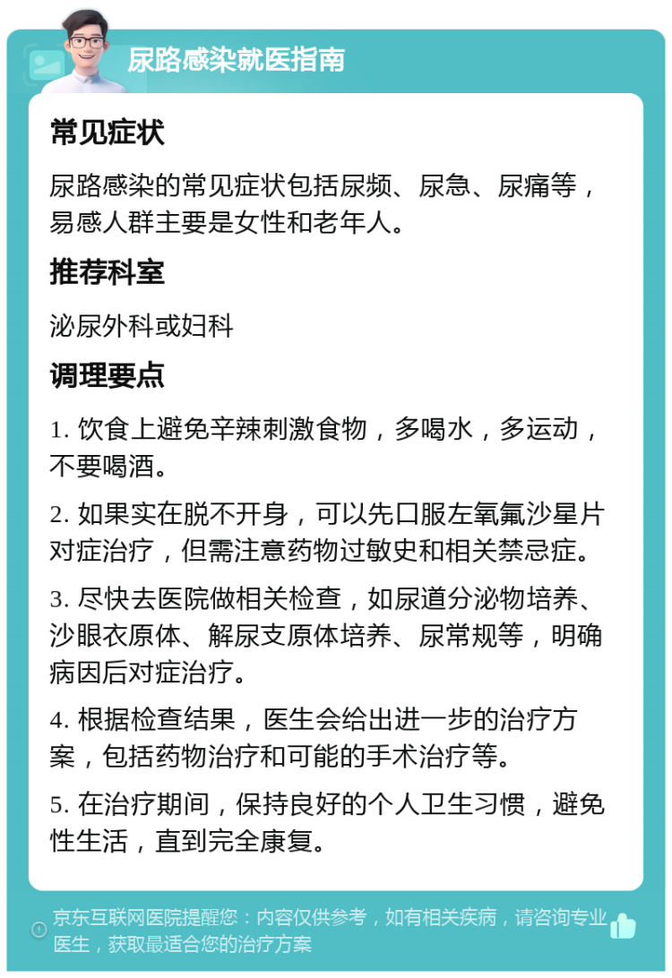 尿路感染就医指南 常见症状 尿路感染的常见症状包括尿频、尿急、尿痛等，易感人群主要是女性和老年人。 推荐科室 泌尿外科或妇科 调理要点 1. 饮食上避免辛辣刺激食物，多喝水，多运动，不要喝酒。 2. 如果实在脱不开身，可以先口服左氧氟沙星片对症治疗，但需注意药物过敏史和相关禁忌症。 3. 尽快去医院做相关检查，如尿道分泌物培养、沙眼衣原体、解尿支原体培养、尿常规等，明确病因后对症治疗。 4. 根据检查结果，医生会给出进一步的治疗方案，包括药物治疗和可能的手术治疗等。 5. 在治疗期间，保持良好的个人卫生习惯，避免性生活，直到完全康复。