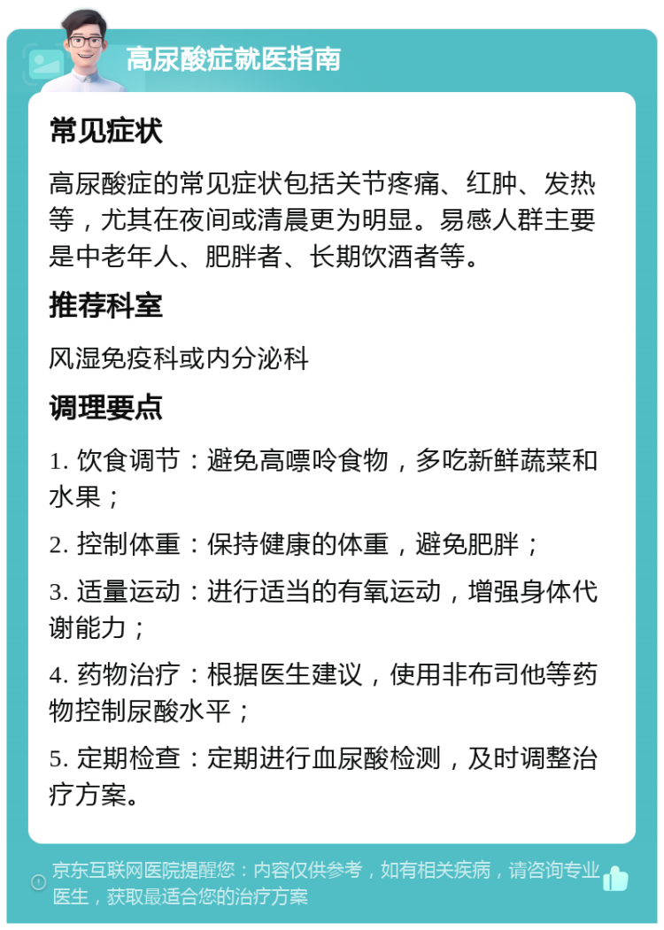 高尿酸症就医指南 常见症状 高尿酸症的常见症状包括关节疼痛、红肿、发热等，尤其在夜间或清晨更为明显。易感人群主要是中老年人、肥胖者、长期饮酒者等。 推荐科室 风湿免疫科或内分泌科 调理要点 1. 饮食调节：避免高嘌呤食物，多吃新鲜蔬菜和水果； 2. 控制体重：保持健康的体重，避免肥胖； 3. 适量运动：进行适当的有氧运动，增强身体代谢能力； 4. 药物治疗：根据医生建议，使用非布司他等药物控制尿酸水平； 5. 定期检查：定期进行血尿酸检测，及时调整治疗方案。