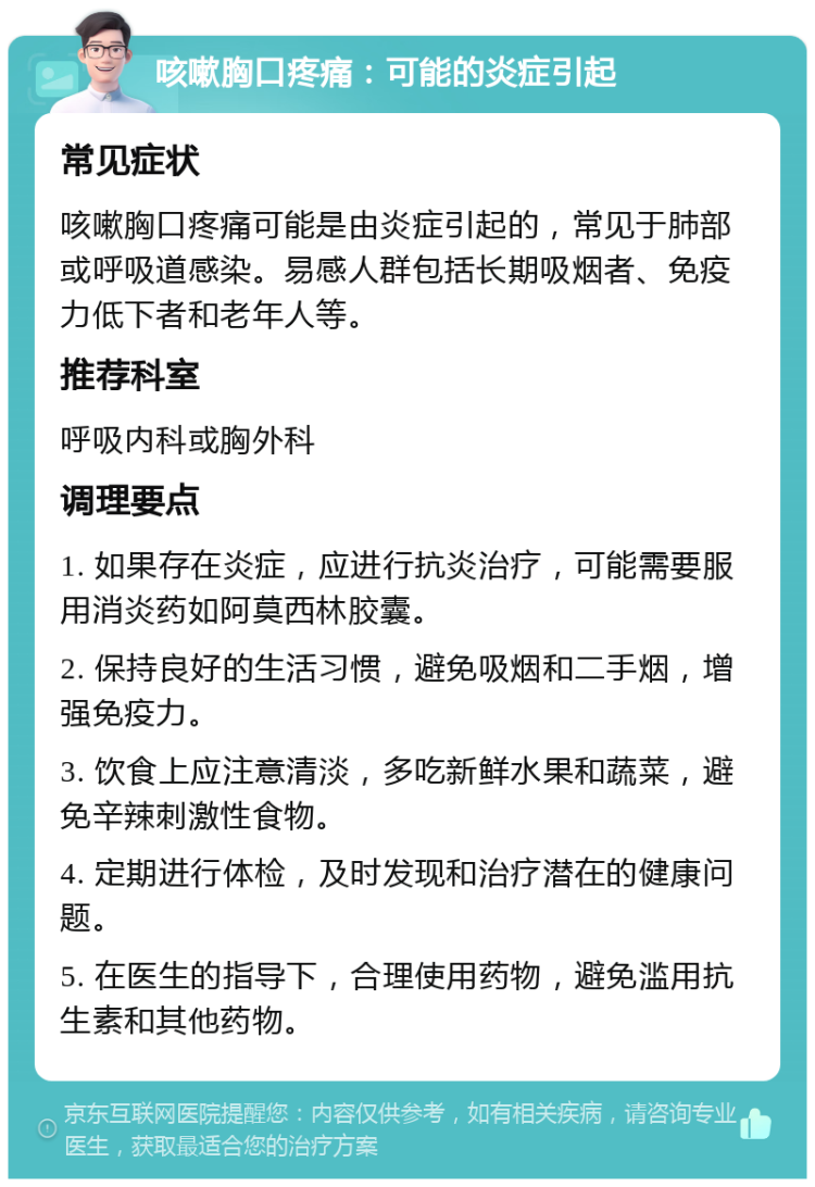 咳嗽胸口疼痛：可能的炎症引起 常见症状 咳嗽胸口疼痛可能是由炎症引起的，常见于肺部或呼吸道感染。易感人群包括长期吸烟者、免疫力低下者和老年人等。 推荐科室 呼吸内科或胸外科 调理要点 1. 如果存在炎症，应进行抗炎治疗，可能需要服用消炎药如阿莫西林胶囊。 2. 保持良好的生活习惯，避免吸烟和二手烟，增强免疫力。 3. 饮食上应注意清淡，多吃新鲜水果和蔬菜，避免辛辣刺激性食物。 4. 定期进行体检，及时发现和治疗潜在的健康问题。 5. 在医生的指导下，合理使用药物，避免滥用抗生素和其他药物。