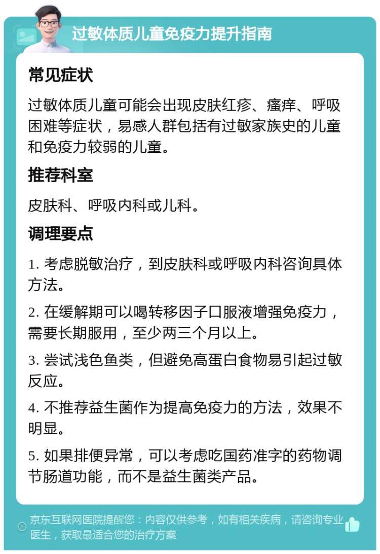 过敏体质儿童免疫力提升指南 常见症状 过敏体质儿童可能会出现皮肤红疹、瘙痒、呼吸困难等症状，易感人群包括有过敏家族史的儿童和免疫力较弱的儿童。 推荐科室 皮肤科、呼吸内科或儿科。 调理要点 1. 考虑脱敏治疗，到皮肤科或呼吸内科咨询具体方法。 2. 在缓解期可以喝转移因子口服液增强免疫力，需要长期服用，至少两三个月以上。 3. 尝试浅色鱼类，但避免高蛋白食物易引起过敏反应。 4. 不推荐益生菌作为提高免疫力的方法，效果不明显。 5. 如果排便异常，可以考虑吃国药准字的药物调节肠道功能，而不是益生菌类产品。