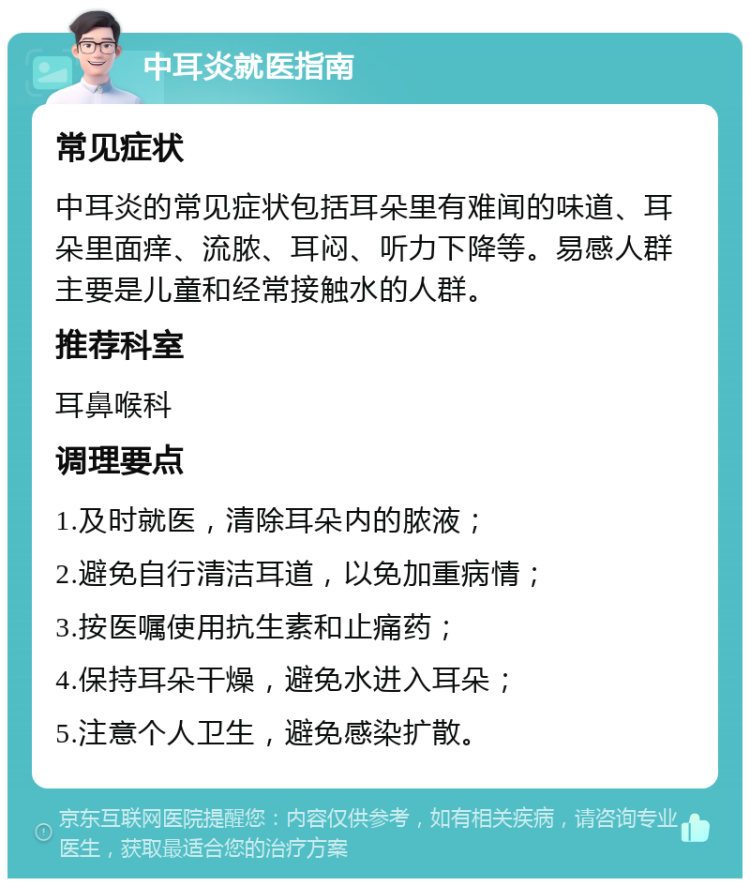 中耳炎就医指南 常见症状 中耳炎的常见症状包括耳朵里有难闻的味道、耳朵里面痒、流脓、耳闷、听力下降等。易感人群主要是儿童和经常接触水的人群。 推荐科室 耳鼻喉科 调理要点 1.及时就医，清除耳朵内的脓液； 2.避免自行清洁耳道，以免加重病情； 3.按医嘱使用抗生素和止痛药； 4.保持耳朵干燥，避免水进入耳朵； 5.注意个人卫生，避免感染扩散。